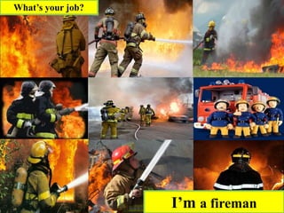 I’m a fireman
What’s your job?
 