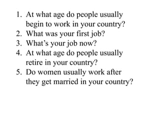 1. At what age do people usually
begin to work in your country?
2. What was your first job?
3. What’s your job now?
4. At what age do people usually
retire in your country?
5. Do women usually work after
they get married in your country?
 
