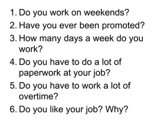 1. Do you work on weekends?
2. Have you ever been promoted?
3. How many days a week do you
work?
4. Do you have to do a lot of
paperwork at your job?
5. Do you have to work a lot of
overtime?
6. Do you like your job? Why?
 