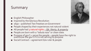 Summary
■ English Philosopher
■ Inspired by the Glorious Revolution
■ 1690 – published TwoTreatises on Government
■ People shaped by their experiences not natural violent
■ All people had 3 natural rights – life, liberty, & property
■ People are born with a “tabula rasa” or clean slate.
■ Purpose of gov’t = serve the people – people have the right to
overthrow the gov’t if it is not serving its purpose
■ Social Contract – agreement b/w ruler & people
 