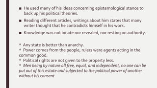 ■ He used many of his ideas concerning epistemological stance to
back up his political theories.
■ Reading different articles, writings about him states that many
writer thought that he contradicts himself in his work.
■ Knowledge was not innate nor revealed, nor resting on authority.
* Any state is better than anarchy.
* Power comes from the people, rulers were agents acting in the
common good.
* Political rights are not given to the property less.
* Men being by nature all free, equal, and independent, no one can be
put out of this estate and subjected to the political power of another
without his consent
 