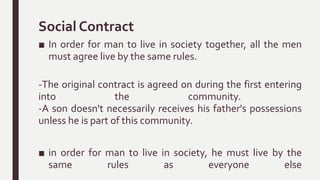 Social Contract
■ In order for man to live in society together, all the men
must agree live by the same rules.
-The original contract is agreed on during the first entering
into the community.
-A son doesn't necessarily receives his father's possessions
unless he is part of this community.
■ in order for man to live in society, he must live by the
same rules as everyone else
 