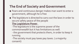 The End of Society and Government
■ Fears and continuous danger makes man want to enter a
government, although he is free
■ The legislature is directed to carry out the laws in order to
secure safety peace of the people
The Legislature Power
-The legislature is the supreme power of the
commonwealth but it has limitations as well.
- the government that protects them, in order to keep it
running
-The society must pay taxes pay taxes. ( a majority
consent)
 