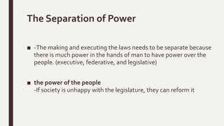 The Separation of Power
■ -The making and executing the laws needs to be separate because
there is much power in the hands of man to have power over the
people. (executive, federative, and legislative)
■ the power of the people
-If society is unhappy with the legislature, they can reform it
 