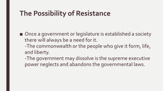 The Possibility of Resistance
■ Once a government or legislature is established a society
there will always be a need for it.
-The commonwealth or the people who give it form, life,
and liberty.
-The government may dissolve is the supreme executive
power neglects and abandons the governmental laws.
 