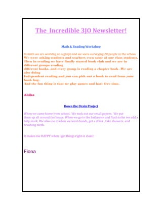 The Incredible 3JO Newsletter!

                           Math & Reading Workshop

In math we are working on a graph and we were surveying 20 people in the school.
We were asking students and teachers even some of our class students.
Then in reading we have finally started book club and we are in
different groups reading
different books, and every group is reading a chapter book .We are
also doing
Independent reading and you can pick out a book to read from your
book bag.
And the fun thing is that we play games and have free time.


Anika


                             Down the Drain Project

When we came home from school. We took out our small papers. We put
them up all around the house. When we go to the bathroom and flush toilet we add a
tally mark. We also use it when we wash hands, get a drink , take showers, and
brushing teeth.


It makes me HAPPY when I get things right in class!!




Fiona
 
