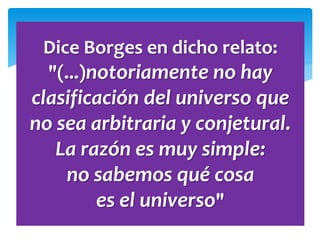 Dice Borges en dicho relato:
"(...)notoriamente no hay
clasificación del universo que
no sea arbitraria y conjetural.
La razón es muy simple:
no sabemos qué cosa
es el universo"
 