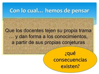 Con lo cual… hemos de pensar
Que los docentes tejen su propia trama
… y dan forma a los conocimientos,
a partir de sus propias conjeturas
¿qué
consecuencias
existen?
 