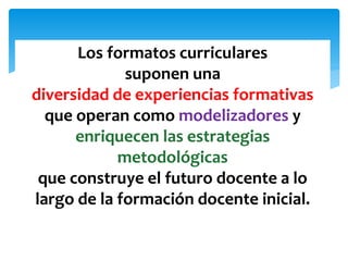 Los formatos curriculares
suponen una
diversidad de experiencias formativas
que operan como modelizadores y
enriquecen las estrategias
metodológicas
que construye el futuro docente a lo
largo de la formación docente inicial.
 