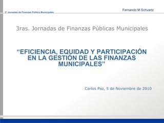 3° Jornadas de Finanzas Pública Municipales




         3ras. Jornadas de Finanzas Públicas Municipales



          “EFICIENCIA, EQUIDAD Y PARTICIPACIÓN
             EN LA GESTIÓN DE LAS FINANZAS
                      MUNICIPALES”


                                              Carlos Paz, 5 de Noviembre de 2010
 