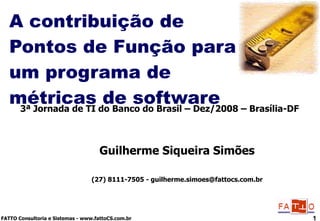 A contribuição de Pontos de Função para um programa de métricas de software Guilherme Siqueira Simões (27) 8111-7505 - guilherme.simoes@fattocs.com.br 3ª Jornada de TI do Banco do Brasil – Dez/2008 – Brasília-DF 