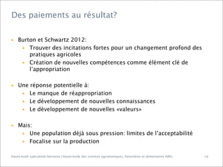 Des paiements au résultat?

▶

▶

▶

Burton et Schwartz 2012:
▶ Trouver des incitations fortes pour un changement profond des
pratiques agricoles
▶ Création de nouvelles compétences comme élément clé de
l’appropriation
Une réponse potentielle à:
▶ Le manque de réappropriation
▶ Le développement de nouvelles connaissances
▶ Le développement de nouvelles «valeurs»
Mais:
▶ Une population déjà sous pression: limites de l’acceptabilité
▶ Focalise sur la production

Haute école spécialisée bernoise | Haute école des sciences agronomiques, forestières et alimentaires HAFL

19

 