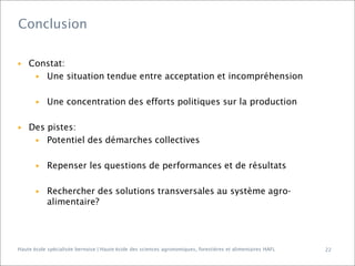 Conclusion

▶

Constat:
▶ Une situation tendue entre acceptation et incompréhension

▶

▶

Une concentration des efforts politiques sur la production

Des pistes:
▶ Potentiel des démarches collectives
▶

Repenser les questions de performances et de résultats

▶

Rechercher des solutions transversales au système agroalimentaire?

Haute école spécialisée bernoise | Haute école des sciences agronomiques, forestières et alimentaires HAFL

22

 
