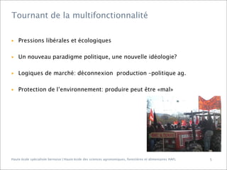 Tournant de la multifonctionnalité

▶

Pressions libérales et écologiques

▶

Un nouveau paradigme politique, une nouvelle idéologie?

▶

Logiques de marché: déconnexion production –politique ag.

▶

Protection de l’environnement: produire peut être «mal»

Haute école spécialisée bernoise | Haute école des sciences agronomiques, forestières et alimentaires HAFL

5

 