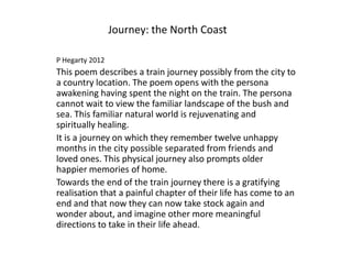 Journey: the North Coast

P Hegarty 2012
This poem describes a train journey possibly from the city to
a country location. The poem opens with the persona
awakening having spent the night on the train. The persona
cannot wait to view the familiar landscape of the bush and
sea. This familiar natural world is rejuvenating and
spiritually healing.
It is a journey on which they remember twelve unhappy
months in the city possible separated from friends and
loved ones. This physical journey also prompts older
happier memories of home.
Towards the end of the train journey there is a gratifying
realisation that a painful chapter of their life has come to an
end and that now they can now take stock again and
wonder about, and imagine other more meaningful
directions to take in their life ahead.
 