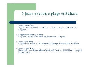 3 jou r s a ven t u r e pla ge et Sa h a r a

Jour 1(160 Km)
Agadir départ 08:00 --> Massa --> Aglou Plage --> Mirleft -->
Legzira
Supplémentaire: (71 Km)
Legzira --> Abaynou (station thermale)

Legzira

Jour 2 (96 Km)
Legzira --> Tiznit --> Resmouka (Barrage Youssef Ibn Tachfin)
Jour 3 (169 Km)
Resmouka --> Souss-Massa National Park --> Sidi R'bat --> Agadir
arrivée 20:00

 