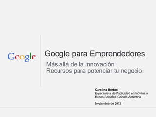 Google para Emprendedores
Más allá de la innovación
Recursos para potenciar tu negocio

                 Carolina Bertoni
                 Especialista de Publicidad en Móviles y
                 Redes Sociales, Google Argentina

                 Noviembre de 2012

                                Google Confidential and Proprietary
 