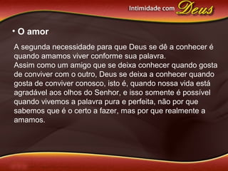 • O amor
A segunda necessidade para que Deus se dê a conhecer é
quando amamos viver conforme sua palavra.
Assim como um amigo que se deixa conhecer quando gosta
de conviver com o outro, Deus se deixa a conhecer quando
gosta de conviver conosco, isto é, quando nossa vida está
agradável aos olhos do Senhor, e isso somente é possível
quando vivemos a palavra pura e perfeita, não por que
sabemos que é o certo a fazer, mas por que realmente a
amamos.
 