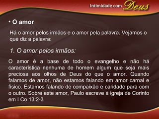 • O amor
Há o amor pelos irmãos e o amor pela palavra. Vejamos o
que diz a palavra:
1. O amor pelos irmãos:
O amor é a base de todo o evangelho e não há
característica nenhuma de homem algum que seja mais
preciosa aos olhos de Deus do que o amor. Quando
falamos de amor, não estamos falando em amor carnal e
físico. Estamos falando de compaixão e caridade para com
o outro. Sobre este amor, Paulo escreve à igreja de Corinto
em I Co 13:2-3
 