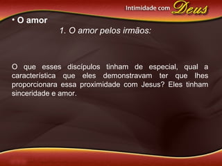 • O amor
1. O amor pelos irmãos:
O que esses discípulos tinham de especial, qual a
característica que eles demonstravam ter que lhes
proporcionara essa proximidade com Jesus? Eles tinham
sinceridade e amor.
 