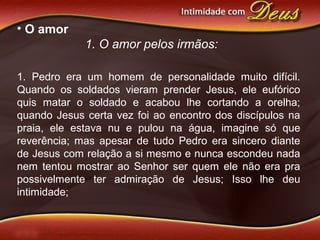 • O amor
1. O amor pelos irmãos:
1. Pedro era um homem de personalidade muito difícil.
Quando os soldados vieram prender Jesus, ele eufórico
quis matar o soldado e acabou lhe cortando a orelha;
quando Jesus certa vez foi ao encontro dos discípulos na
praia, ele estava nu e pulou na água, imagine só que
reverência; mas apesar de tudo Pedro era sincero diante
de Jesus com relação a si mesmo e nunca escondeu nada
nem tentou mostrar ao Senhor ser quem ele não era pra
possivelmente ter admiração de Jesus; Isso lhe deu
intimidade;
 