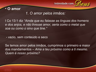 • O amor
1. O amor pelos irmãos:
I Co 13:1 diz “Ainda que eu falasse as línguas dos homens
e dos anjos, e não tivesse amor, seria como o metal que
soa ou como o sino que tine.”
- vazio, sem conteúdo e seco
Se temos amor pelos irmãos, cumprimos o primeiro e maior
dos mandamentos – Ama a teu próximo como a ti mesmo.
Quem é nosso próximo?
 