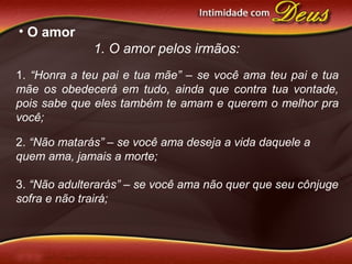 • O amor
1. O amor pelos irmãos:
1. “Honra a teu pai e tua mãe” – se você ama teu pai e tua
mãe os obedecerá em tudo, ainda que contra tua vontade,
pois sabe que eles também te amam e querem o melhor pra
você;
2. “Não matarás” – se você ama deseja a vida daquele a
quem ama, jamais a morte;
3. “Não adulterarás” – se você ama não quer que seu cônjuge
sofra e não trairá;
 