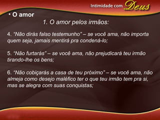 • O amor
1. O amor pelos irmãos:
4. “Não dirás falso testemunho” – se você ama, não importa
quem seja, jamais mentirá pra condená-lo;
5. “Não furtarás” – se você ama, não prejudicará teu irmão
tirando-lhe os bens;
6. “Não cobiçarás a casa de teu próximo” – se você ama, não
almeja como desejo maléfico ter o que teu irmão tem pra si,
mas se alegra com suas conquistas;
 