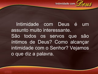 Intimidade com Deus é um
assunto muito interessante.
São todos os servos que são
íntimos de Deus? Como alcançar
intimidade com o Senhor? Vejamos
o que diz a palavra.
 