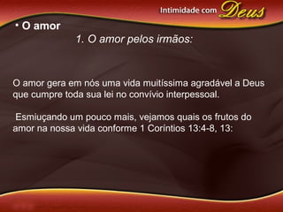 • O amor
1. O amor pelos irmãos:
O amor gera em nós uma vida muitíssima agradável a Deus
que cumpre toda sua lei no convívio interpessoal.
Esmiuçando um pouco mais, vejamos quais os frutos do
amor na nossa vida conforme 1 Coríntios 13:4-8, 13:
 