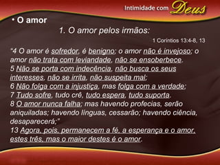 • O amor
1. O amor pelos irmãos:
“4 O amor é sofredor, é benigno; o amor não é invejoso; o
amor não trata com leviandade, não se ensoberbece.
5 Não se porta com indecência, não busca os seus
interesses, não se irrita, não suspeita mal;
6 Não folga com a injustiça, mas folga com a verdade;
7 Tudo sofre, tudo crê, tudo espera, tudo suporta.
8 O amor nunca falha; mas havendo profecias, serão
aniquiladas; havendo línguas, cessarão; havendo ciência,
desaparecerá;”
13 Agora, pois, permanecem a fé, a esperança e o amor,
estes três, mas o maior destes é o amor.
1 Coríntios 13:4-8, 13
 
