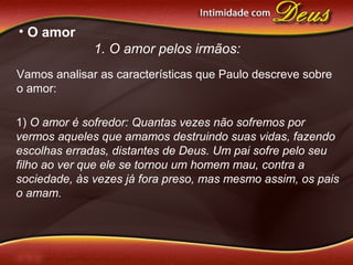 • O amor
1. O amor pelos irmãos:
1) O amor é sofredor: Quantas vezes não sofremos por
vermos aqueles que amamos destruindo suas vidas, fazendo
escolhas erradas, distantes de Deus. Um pai sofre pelo seu
filho ao ver que ele se tornou um homem mau, contra a
sociedade, às vezes já fora preso, mas mesmo assim, os pais
o amam.
Vamos analisar as características que Paulo descreve sobre
o amor:
 