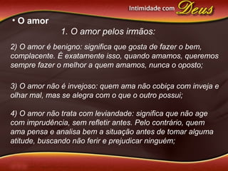 • O amor
1. O amor pelos irmãos:
2) O amor é benigno: significa que gosta de fazer o bem,
complacente. É exatamente isso, quando amamos, queremos
sempre fazer o melhor a quem amamos, nunca o oposto;
3) O amor não é invejoso: quem ama não cobiça com inveja e
olhar mal, mas se alegra com o que o outro possui;
4) O amor não trata com leviandade: significa que não age
com imprudência, sem refletir antes. Pelo contrário, quem
ama pensa e analisa bem a situação antes de tomar alguma
atitude, buscando não ferir e prejudicar ninguém;
 