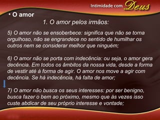 • O amor
1. O amor pelos irmãos:
5) O amor não se ensoberbece: significa que não se torna
orgulhoso, não se engrandece no sentido de humilhar os
outros nem se considerar melhor que ninguém;
6) O amor não se porta com indecência: ou seja, o amor gera
decência. Em todos os âmbitos da nossa vida, desde a forma
de vestir até à forma de agir. O amor nos move a agir com
decência. Se há indecência, há falta de amor;
7) O amor não busca os seus interesses: por ser benigno,
busca fazer o bem ao próximo, mesmo que às vezes isso
custe abdicar de seu próprio interesse e vontade;
 
