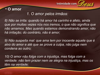 • O amor
1. O amor pelos irmãos:
8) Não se irrita: quando há amor há carinho e afeto, ainda
que por muitas vezes nós nos iremos, o que não significa que
não amamos. Mas quando estamos demonstrando amor, não
há irritação; do contrário, não é amor;
9) Não suspeita mal: que ama tem por inocente aquele que é
alvo do amor e até que se prove a culpa, não julga nem
condena ao outro;
10) O amor não folga com a injustiça, mas folga com a
verdade: não tem prazer nem se alegra na injustiça, mas os
têm na verdade;
 