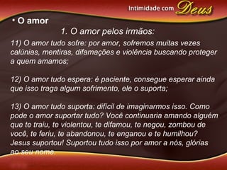 • O amor
1. O amor pelos irmãos:
11) O amor tudo sofre: por amor, sofremos muitas vezes
calúnias, mentiras, difamações e violência buscando proteger
a quem amamos;
12) O amor tudo espera: é paciente, consegue esperar ainda
que isso traga algum sofrimento, ele o suporta;
13) O amor tudo suporta: difícil de imaginarmos isso. Como
pode o amor suportar tudo? Você continuaria amando alguém
que te traiu, te violentou, te difamou, te negou, zombou de
você, te feriu, te abandonou, te enganou e te humilhou?
Jesus suportou! Suportou tudo isso por amor a nós, glórias
ao seu nome.
 