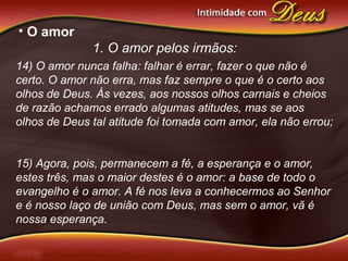 • O amor
1. O amor pelos irmãos:
14) O amor nunca falha: falhar é errar, fazer o que não é
certo. O amor não erra, mas faz sempre o que é o certo aos
olhos de Deus. Às vezes, aos nossos olhos carnais e cheios
de razão achamos errado algumas atitudes, mas se aos
olhos de Deus tal atitude foi tomada com amor, ela não errou;
15) Agora, pois, permanecem a fé, a esperança e o amor,
estes três, mas o maior destes é o amor: a base de todo o
evangelho é o amor. A fé nos leva a conhecermos ao Senhor
e é nosso laço de união com Deus, mas sem o amor, vã é
nossa esperança.
 
