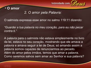• O amor
2. O amor pela Palavra:
O salmista expressa esse amor no salmo 119:11 dizendo:
“Guardei a tua palavra no meu coração, para eu não pecar
contra ti.”
A palavra para o salmista não estava simplesmente no livro
da lei, estava no seu coração, mostrando que ele amava a
palavra e amava seguir a lei de Deus; só amando assim a
palavra somos capazes de renunciarmos ao pecado.
Além do amor pelos irmãos, temos que amar a palavra.
Como seremos salvos sem amar ao Senhor e sua palavra?
 