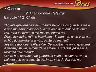 • O amor
2. O amor pela Palavra:
Em João 14:21-24 diz:
“Aquele que tem os meus mandamentos e os guarda esse é
o que me ama; e aquele que me ama será amado de meu
Pai, e eu o amarei, e me manifestarei a ele.
Disse-lhe Judas (não o Iscariotes): Senhor, de onde vem que
te hás de manifestar a nós, e não ao mundo?
Jesus respondeu, e disse-lhe: Se alguém me ama, guardará
a minha palavra, e meu Pai o amará, e viremos para ele, e
faremos nele morada.
Quem não me ama não guarda as minhas palavras; ora, a
palavra que ouvistes não é minha, mas do Pai que me
enviou.”
 