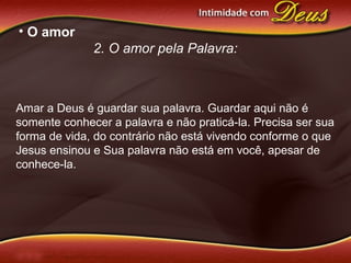 • O amor
2. O amor pela Palavra:
Amar a Deus é guardar sua palavra. Guardar aqui não é
somente conhecer a palavra e não praticá-la. Precisa ser sua
forma de vida, do contrário não está vivendo conforme o que
Jesus ensinou e Sua palavra não está em você, apesar de
conhece-la.
 