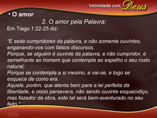 • O amor
2. O amor pela Palavra:
Em Tiago 1:22-25 diz:
“E sede cumpridores da palavra, e não somente ouvintes,
enganando-vos com falsos discursos.
Porque, se alguém é ouvinte da palavra, e não cumpridor, é
semelhante ao homem que contempla ao espelho o seu rosto
natural;
Porque se contempla a si mesmo, e vai-se, e logo se
esquece de como era.
Aquele, porém, que atenta bem para a lei perfeita da
liberdade, e nisso persevera, não sendo ouvinte esquecidiço,
mas fazedor da obra, este tal será bem-aventurado no seu
feito.”.
 