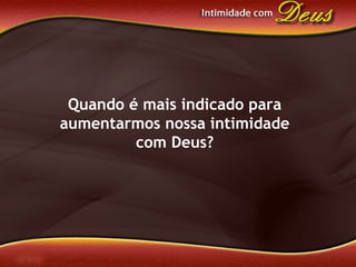 Quando é mais indicado para
aumentarmos nossa intimidade
com Deus?
 