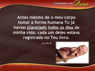 Antes mesmo de o meu corpo
tomar a forma humana Tu já
havias planejado todos os dias da
minha vida; cada um deles estava
registrado no Teu livro.
Sal 139:16.
 