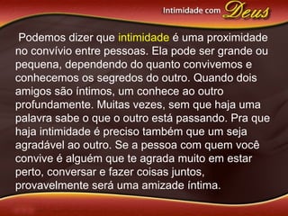 Podemos dizer que intimidade é uma proximidade
no convívio entre pessoas. Ela pode ser grande ou
pequena, dependendo do quanto convivemos e
conhecemos os segredos do outro. Quando dois
amigos são íntimos, um conhece ao outro
profundamente. Muitas vezes, sem que haja uma
palavra sabe o que o outro está passando. Pra que
haja intimidade é preciso também que um seja
agradável ao outro. Se a pessoa com quem você
convive é alguém que te agrada muito em estar
perto, conversar e fazer coisas juntos,
provavelmente será uma amizade íntima.
 