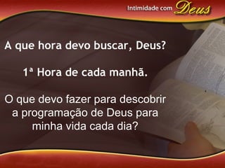 A que hora devo buscar, Deus?
1ª Hora de cada manhã.
O que devo fazer para descobrir
a programação de Deus para
minha vida cada dia?
 