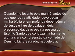 Quando me levanto pela manhã, antes de
qualquer outra atividade, devo pegar
minha bíblia e, em profunda dependência
de Jesus e livre de qualquer idéia
preconcebida, devo pedir a pessoa do
Espírito Santo que conduza minha mente
a uma clara compreensão da vontade de
Deus no Livro Sagrado, naquele dia.
 