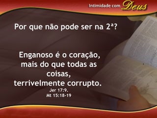 Enganoso é o coração,
mais do que todas as
coisas,
terrivelmente corrupto.
Jer 17:9.
Mt 15:18-19
Por que não pode ser na 2ª?
 