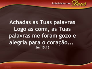 Achadas as Tuas palavras
Logo as comi, as Tuas
palavras me foram gozo e
alegria para o coração...
Jer 15:16
 