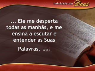 ... Ele me desperta
todas as manhãs, e me
ensina a escutar e
entender as Suas
Palavras. Isa 50:4.
 