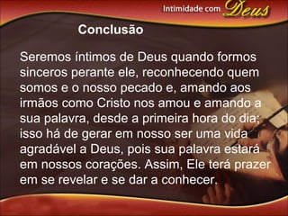 Conclusão
Seremos íntimos de Deus quando formos
sinceros perante ele, reconhecendo quem
somos e o nosso pecado e, amando aos
irmãos como Cristo nos amou e amando a
sua palavra, desde a primeira hora do dia;
isso há de gerar em nosso ser uma vida
agradável a Deus, pois sua palavra estará
em nossos corações. Assim, Ele terá prazer
em se revelar e se dar a conhecer.
 